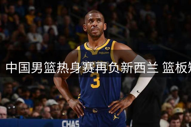 中国男篮热身赛再负新西兰 篮板短板暴露明显