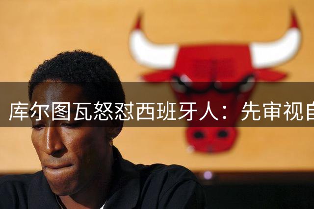 库尔图瓦怒怼西班牙人：先审视自家球员表现再评论
