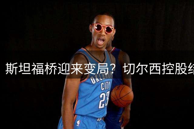 斯坦福桥迎来变局？切尔西控股结构或将重组