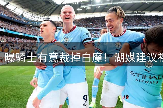 曝骑士有意裁掉白魔！湖媒建议裸签补强三号位 库明加自我抬价毁一切